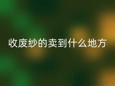 收废纱的卖到什么地方去了？揭秘废纱安博网_安博(中国)产业链