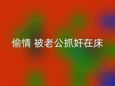 北京安博网_安博(中国)布料公司女老板偷情 被老公抓奸在床